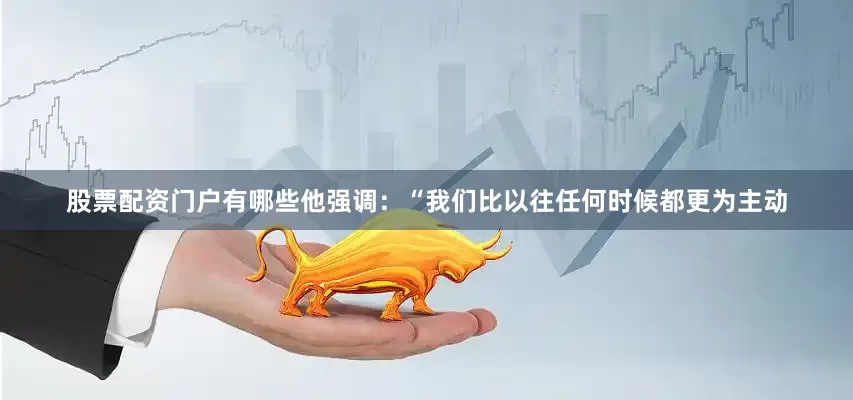 股票配资门户有哪些他强调：“我们比以往任何时候都更为主动