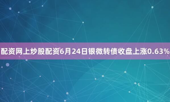 配资网上炒股配资6月24日银微转债收盘上涨0.63%