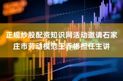 正规炒股配资知识网活动邀请石家庄市劳动模范王乔彬担任主讲