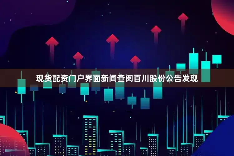 现货配资门户界面新闻查阅百川股份公告发现