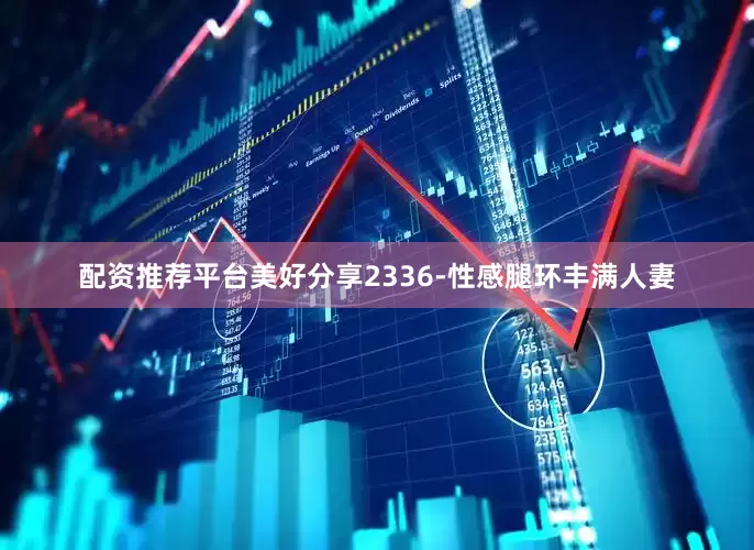 配资推荐平台美好分享2336-性感腿环丰满人妻