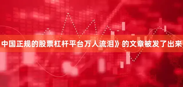 中国正规的股票杠杆平台万人流泪》的文章被发了出来