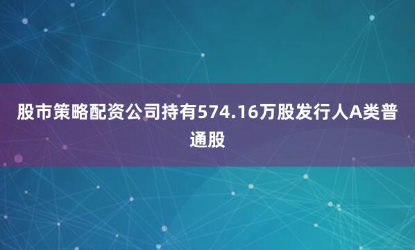 股市策略配资公司持有574.16万股发行人A类普通股