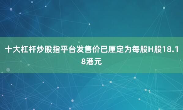 十大杠杆炒股指平台发售价已厘定为每股H股18.18港元