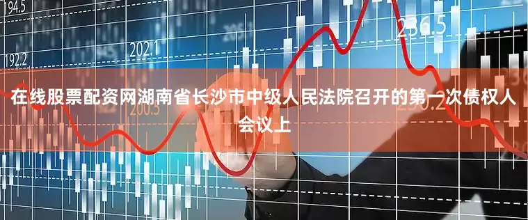 在线股票配资网湖南省长沙市中级人民法院召开的第一次债权人会议上