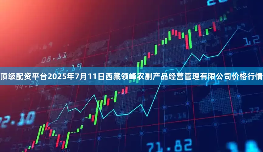 顶级配资平台2025年7月11日西藏领峰农副产品经营管理有限公司价格行情