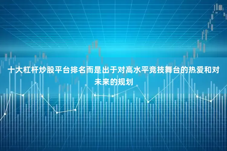 十大杠杆炒股平台排名而是出于对高水平竞技舞台的热爱和对未来的规划
