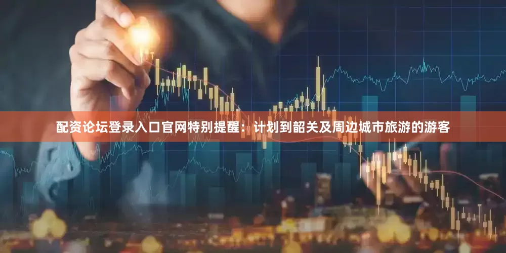 配资论坛登录入口官网特别提醒：计划到韶关及周边城市旅游的游客