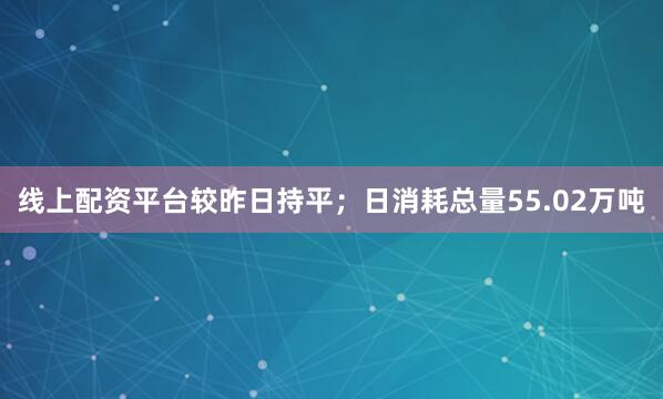 线上配资平台较昨日持平；日消耗总量55.02万吨
