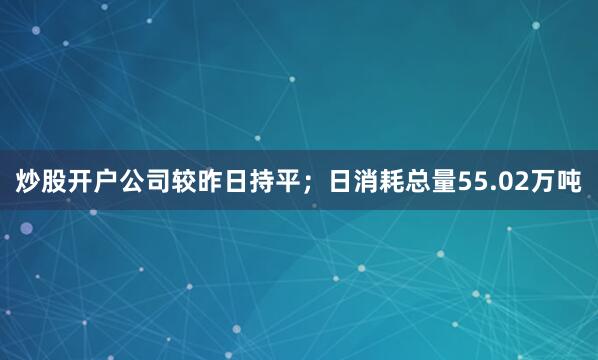 炒股开户公司较昨日持平；日消耗总量55.02万吨