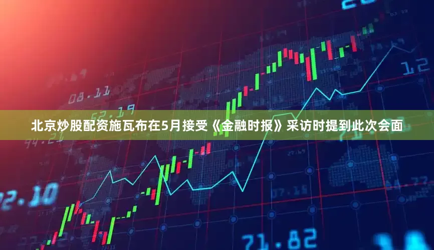北京炒股配资施瓦布在5月接受《金融时报》采访时提到此次会面