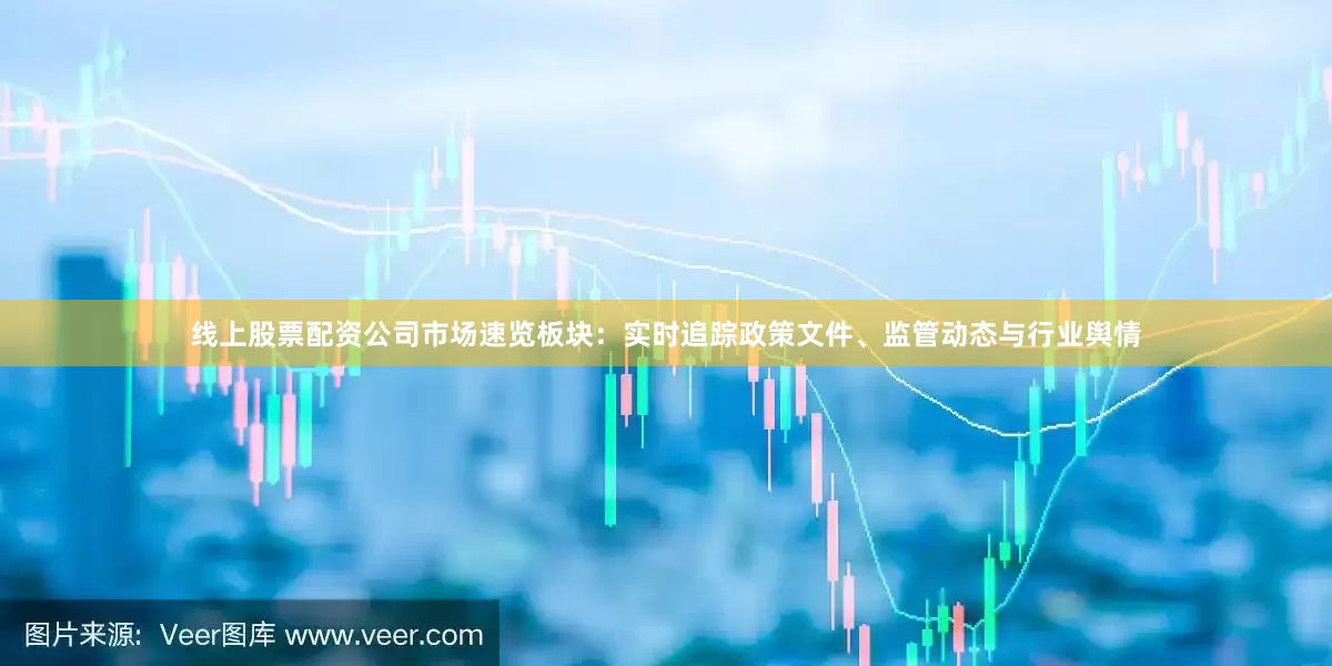 线上股票配资公司市场速览板块：实时追踪政策文件、监管动态与行业舆情