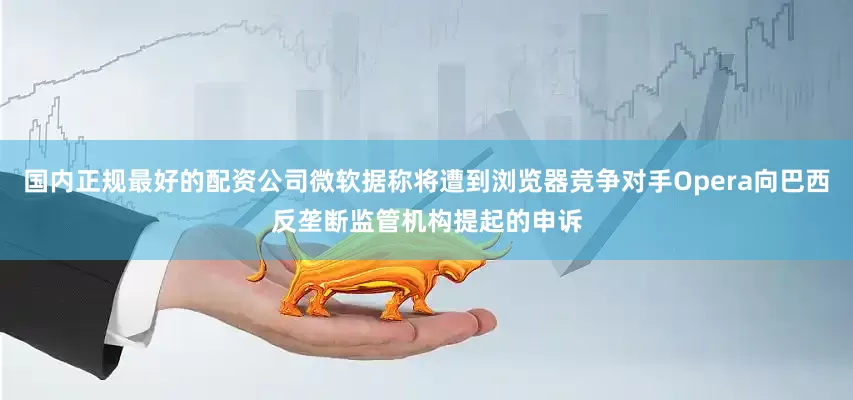国内正规最好的配资公司微软据称将遭到浏览器竞争对手Opera向巴西反垄断监管机构提起的申诉